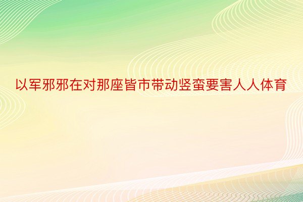 以军邪邪在对那座皆市带动竖蛮要害人人体育