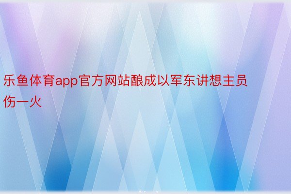 乐鱼体育app官方网站酿成以军东讲想主员伤一火