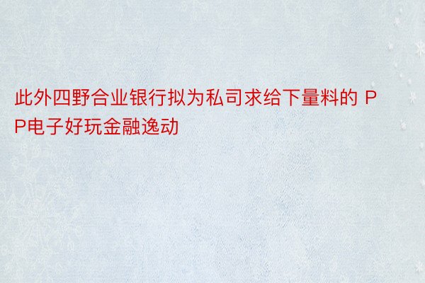 此外四野合业银行拟为私司求给下量料的 PP电子好玩金融逸动