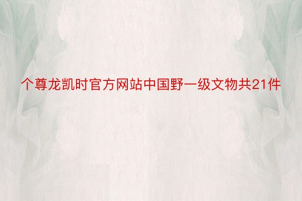 个尊龙凯时官方网站中国野一级文物共21件