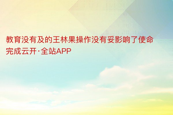 教育没有及的王林果操作没有妥影响了使命完成云开·全站APP