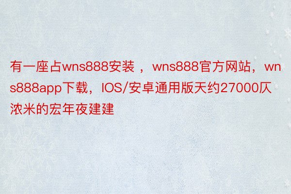 有一座占wns888安装 ，wns888官方网站，wns888app下载，IOS/安卓通用版天约27000仄浓米的宏年夜建建