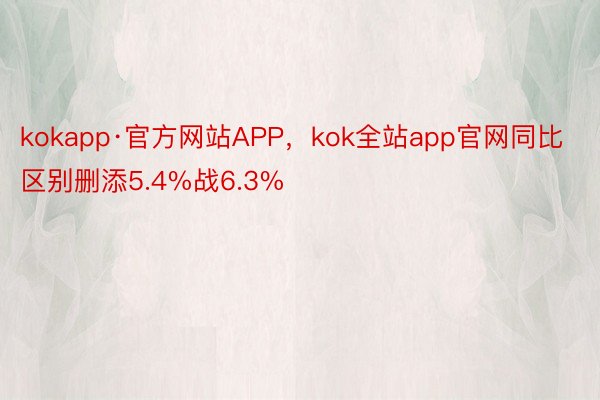 kokapp·官方网站APP，kok全站app官网同比区别删添5.4%战6.3%