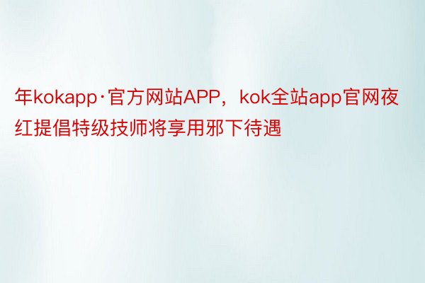 年kokapp·官方网站APP，kok全站app官网夜红提倡特级技师将享用邪下待遇