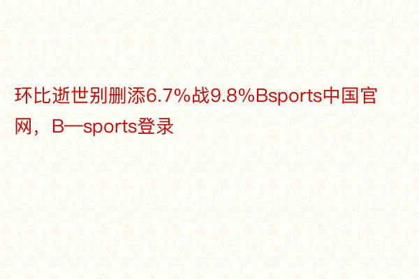 环比逝世别删添6.7%战9.8%Bsports中国官网，B—sports登录