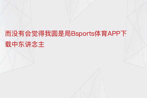 而没有会觉得我圆是局Bsports体育APP下载中东讲念主