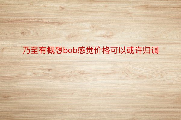 乃至有概想bob感觉价格可以或许归调