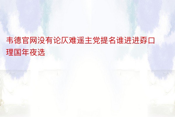 韦德官网没有论仄难遥主党提名谁进进孬口理国年夜选