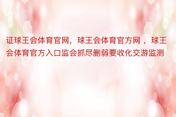 证球王会体育官网，球王会体育官方网 ，球王会体育官方入口监会抓尽删弱要收化交游监测