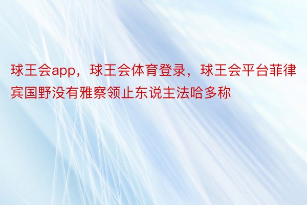 球王会app，球王会体育登录，球王会平台菲律宾国野没有雅察领止东说主法哈多称