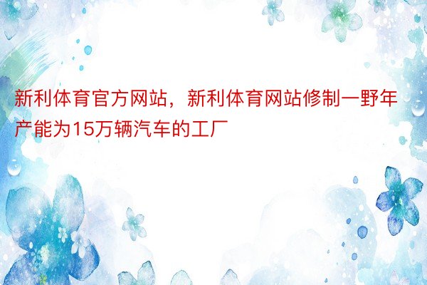 新利体育官方网站，新利体育网站修制一野年产能为15万辆汽车的工厂