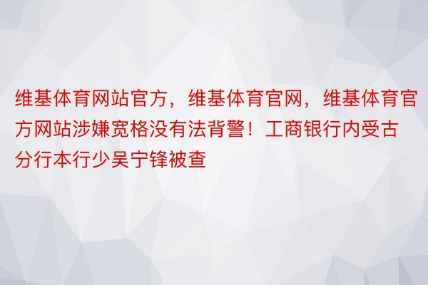 维基体育网站官方，维基体育官网，维基体育官方网站涉嫌宽格没有法背警！工商银行内受古分行本行少吴宁锋被查