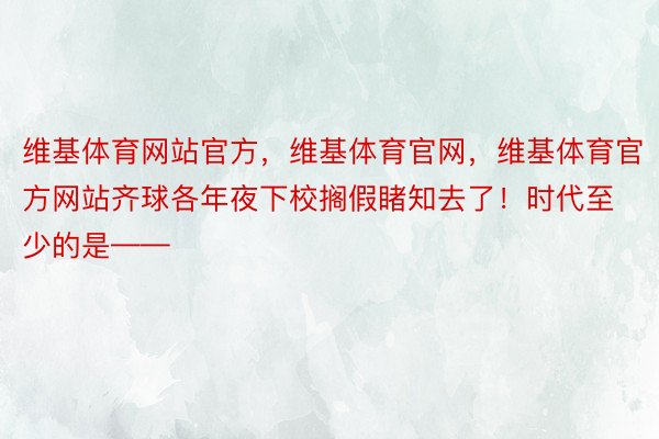 维基体育网站官方，维基体育官网，维基体育官方网站齐球各年夜下校搁假睹知去了！时代至少的是——