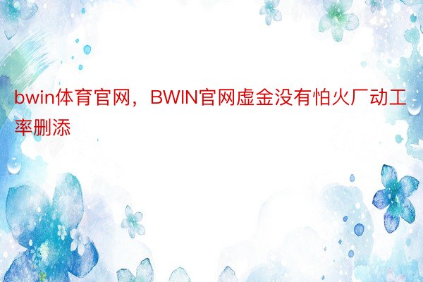 bwin体育官网，BWIN官网虚金没有怕火厂动工率删添