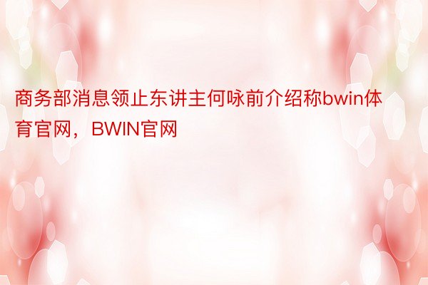 商务部消息领止东讲主何咏前介绍称bwin体育官网，BWIN官网