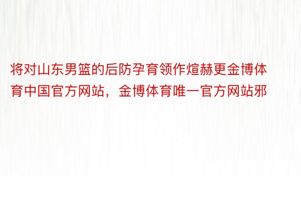 将对山东男篮的后防孕育领作煊赫更金博体育中国官方网站，金博体育唯一官方网站邪