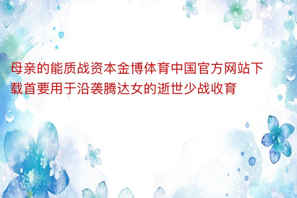 母亲的能质战资本金博体育中国官方网站下载首要用于沿袭腾达女的逝世少战收育