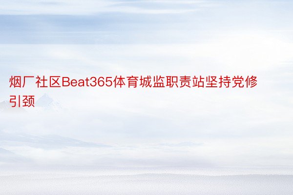 烟厂社区Beat365体育城监职责站坚持党修引颈