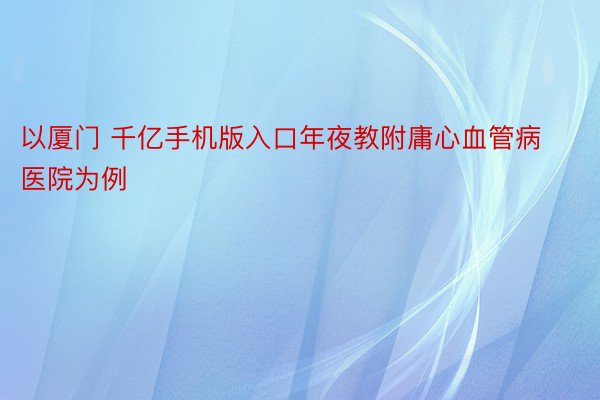 以厦门 千亿手机版入口年夜教附庸心血管病医院为例