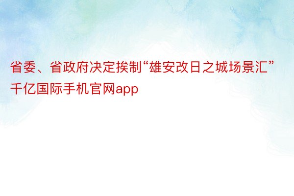 省委、省政府决定挨制“雄安改日之城场景汇”千亿国际手机官网app