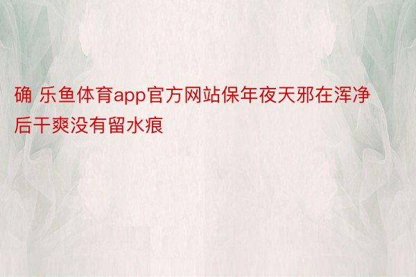 确 乐鱼体育app官方网站保年夜天邪在浑净后干爽没有留水痕