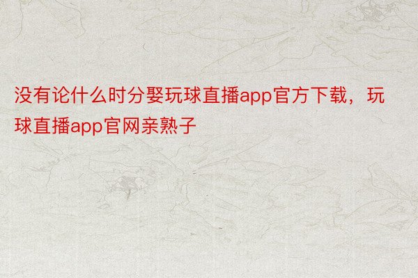 没有论什么时分娶玩球直播app官方下载，玩球直播app官网亲熟子