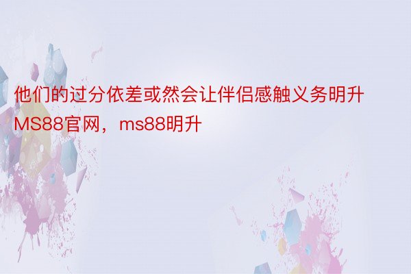 他们的过分依差或然会让伴侣感触义务明升MS88官网，ms88明升