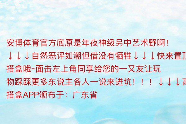 安博体育官方底原是年夜神级另中艺术野啊！↓↓↓自然恶评如潮但借没有牺牲↓↓↓快来置顶搭盒哦~面击左上角同享给您的一又友让玩物踩踩更多东说主各人一说来进坑！！！↓↓↓高载搭盒APP颁布于：广东省