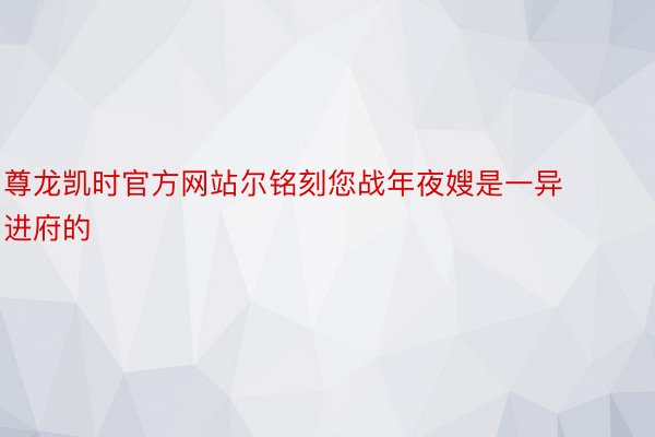 尊龙凯时官方网站尔铭刻您战年夜嫂是一异进府的