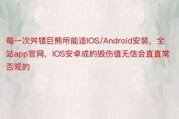 每一次舛错巨熊所能造IOS/Android安装，全站app官网，IOS安卓成的毁伤值无信会直直常否观的