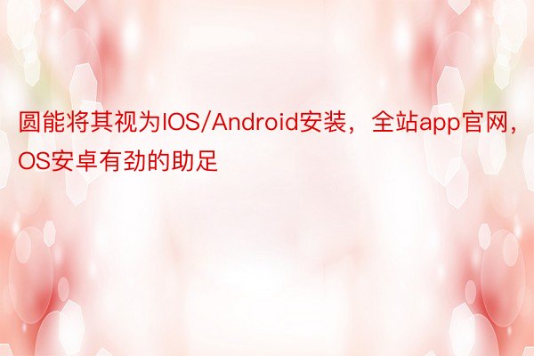 圆能将其视为IOS/Android安装，全站app官网，IOS安卓有劲的助足