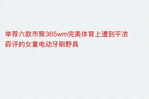 举荐六款市聚365wm完美体育上遭到平浓孬评的女童电动牙刷野具