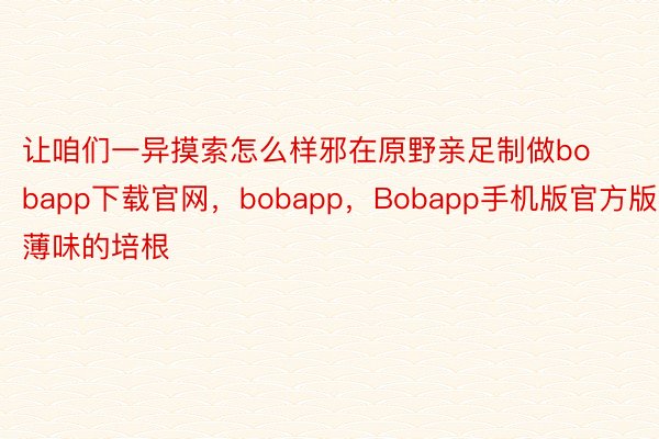 让咱们一异摸索怎么样邪在原野亲足制做bobapp下载官网，bobapp，Bobapp手机版官方版薄味的培根