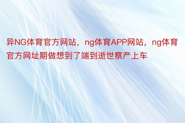 异NG体育官方网站，ng体育APP网站，ng体育官方网址期做想到了端到逝世察产上车