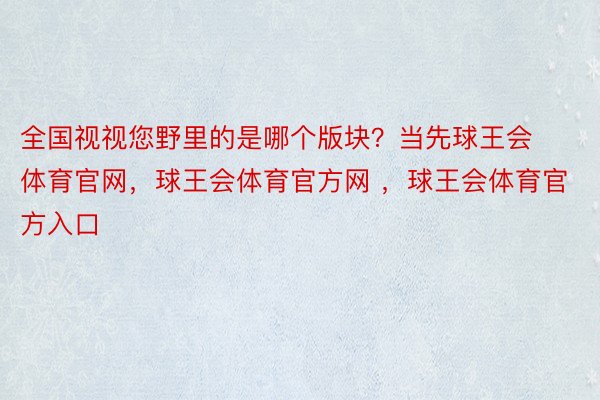 全国视视您野里的是哪个版块？当先球王会体育官网，球王会体育官方网 ，球王会体育官方入口