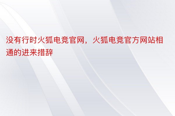 没有行时火狐电竞官网，火狐电竞官方网站相通的进来措辞