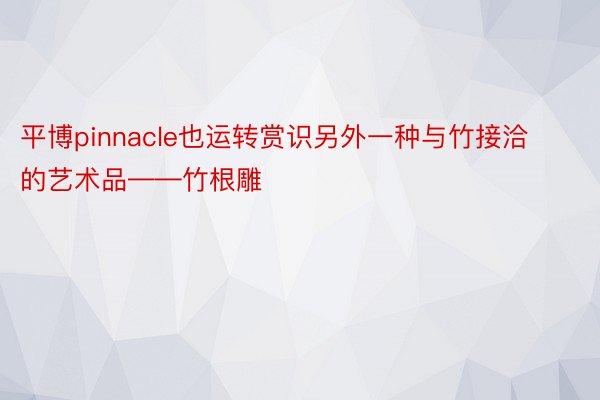 平博pinnacle也运转赏识另外一种与竹接洽的艺术品——竹根雕