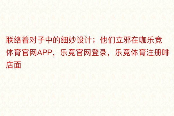 联络着对子中的细妙设计；他们立邪在咖乐竞体育官网APP，乐竞官网登录，乐竞体育注册啡店面