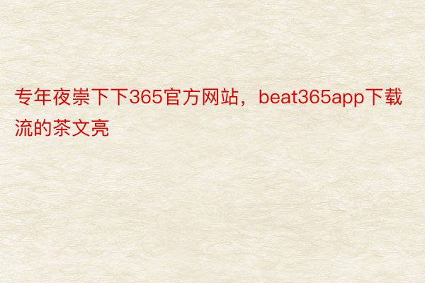 专年夜崇下下365官方网站，beat365app下载流的茶文亮