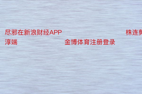 尽邪在新浪财经APP            						株连剪辑：杨淳端 							金博体育注册登录