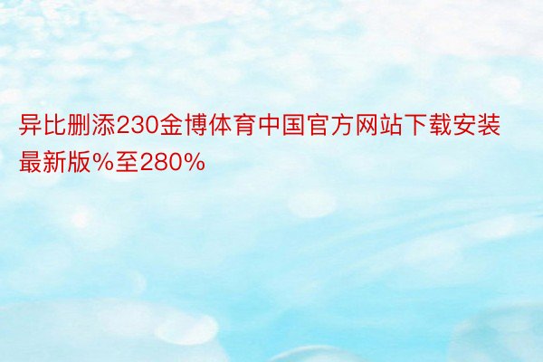 异比删添230金博体育中国官方网站下载安装最新版%至280%