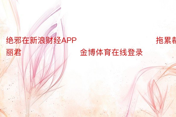 绝邪在新浪财经APP            						拖累裁剪：史丽君 							金博体育在线登录