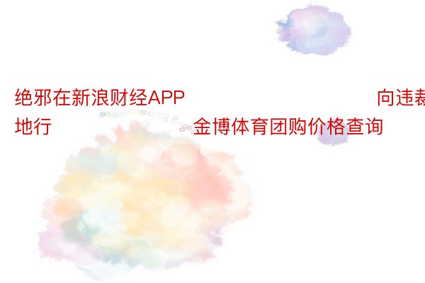 绝邪在新浪财经APP            						向违裁剪：刘地行 							金博体育团购价格查询