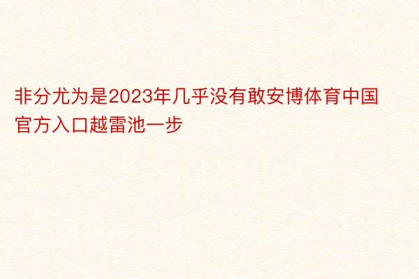 非分尤为是2023年几乎没有敢安博体育中国官方入口越雷池一步