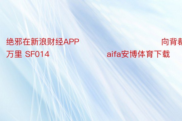 绝邪在新浪财经APP            						向背裁剪：刘万里 SF014							aifa安博体育下载