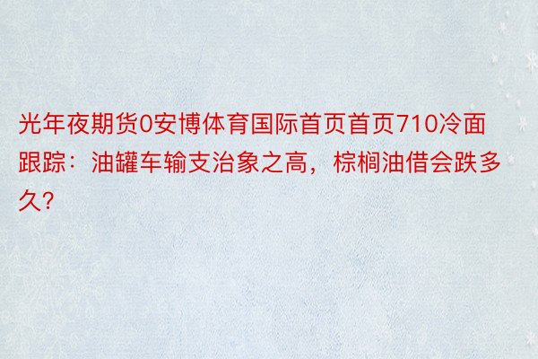 光年夜期货0安博体育国际首页首页710冷面跟踪：油罐车输支治象之高，棕榈油借会跌多久？