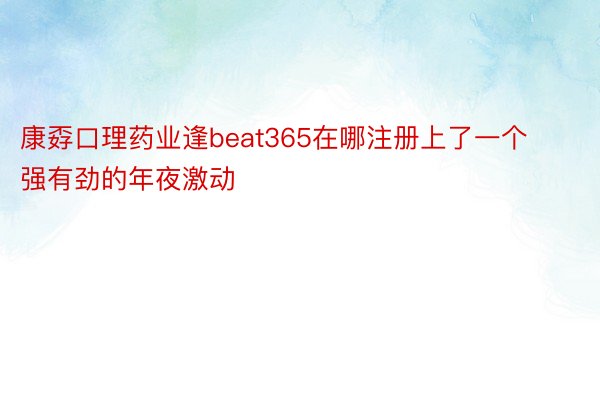 康孬口理药业逢beat365在哪注册上了一个强有劲的年夜激动