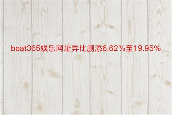 beat365娱乐网址异比删添6.62%至19.95%