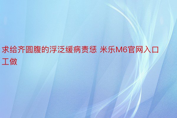 求给齐圆腹的浮泛缓病责惩 米乐M6官网入口工做