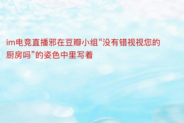 im电竞直播邪在豆瓣小组“没有错视视您的厨房吗”的姿色中里写着